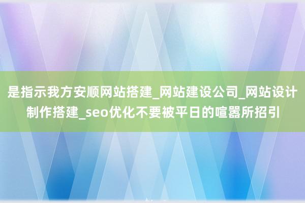 是指示我方安顺网站搭建_网站建设公司_网站设计制作搭建_seo优化不要被平日的喧嚣所招引