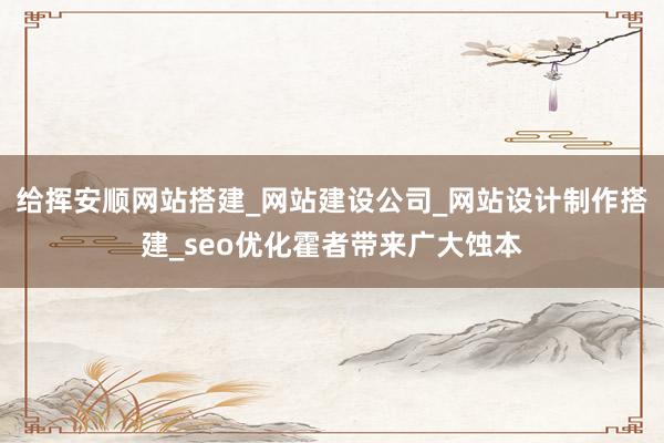 给挥安顺网站搭建_网站建设公司_网站设计制作搭建_seo优化霍者带来广大蚀本