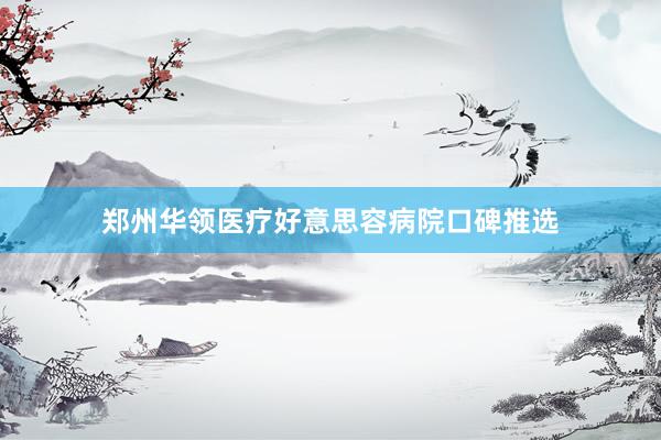 郑州华领医疗好意思容病院口碑推选